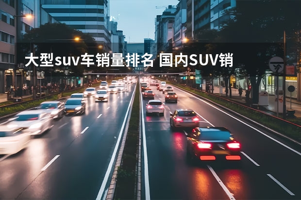 大型suv车销量排名 国内SUV销售排行榜前十名