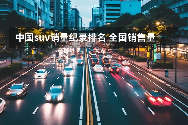 中国suv销量纪录排名 全国销售量最多的汽车排行榜