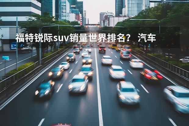 福特锐际suv销量世界排名？ 汽车SUV排行榜前十名