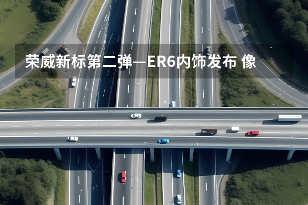 荣威新标第二弹—ER6内饰发布 像极:RX5 续航超过600Km+ 售价20万出头 深度试驾荣威R ER6智尊版