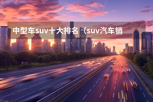 中型车suv十大排名（suv汽车销量排行榜前十名）