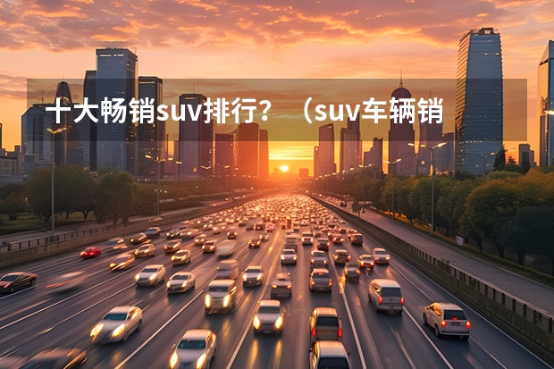 十大畅销suv排行？（suv车辆销售排行榜(汉兰达销量)）