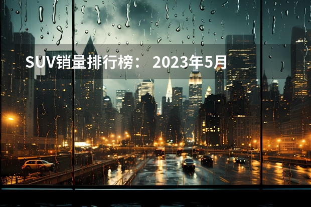 SUV销量排行榜： 2023年5月SUV销量TOP20：自主“火力全开”