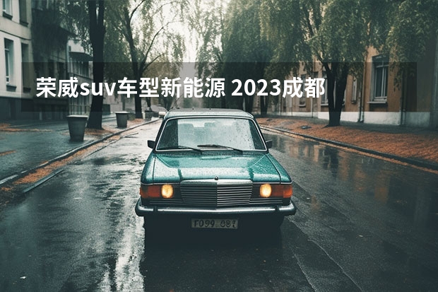 荣威suv车型新能源 2023成都车展不可错过荣威展台 荣威D7正式亮相！