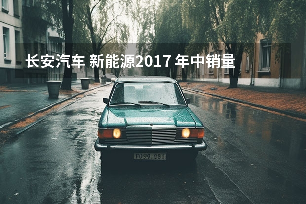 长安汽车 新能源2017 年中销量报告：长安汽车销量稳步上升，燃油和新能源齐头并进