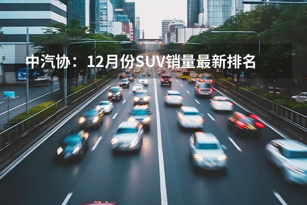 中汽协：12月份SUV销量最新排名——完整版1-281名 全国SUV销量排名前十名