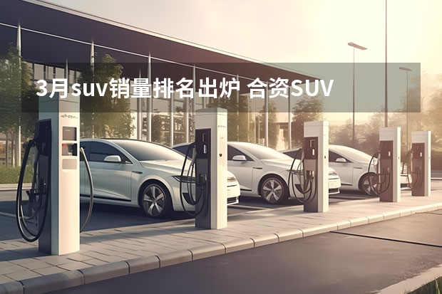 3月suv销量排名出炉 合资SUV销量榜：Model Y狂卖5万台，宝马最有看点