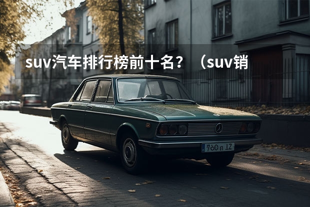 suv汽车排行榜前十名？（suv销量排行榜前十名？）