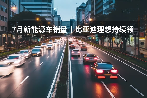 7月新能源车销量丨比亚迪/理想持续领跑，合资车企开始反击 7月新能源车企销量，埃安再创新高，深蓝冲进万辆俱乐部