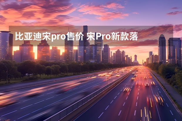 比亚迪宋pro售价 宋Pro新款落地多少钱？宋Pro指导价