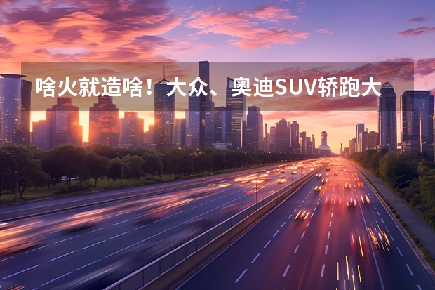 啥火就造啥！大众、奥迪SUV轿跑大军分分钟抵达战场 15万左右suv排行榜前十名