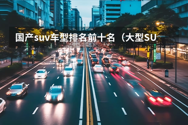 国产suv车型排名前十名（大型SUV销量排行榜前十名）