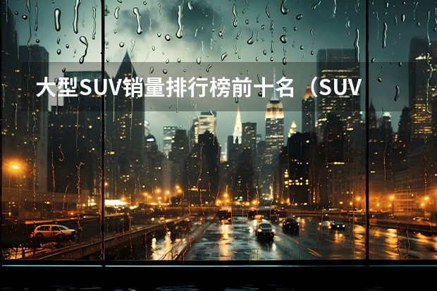 大型SUV销量排行榜前十名（SUV销量排行榜前十名）