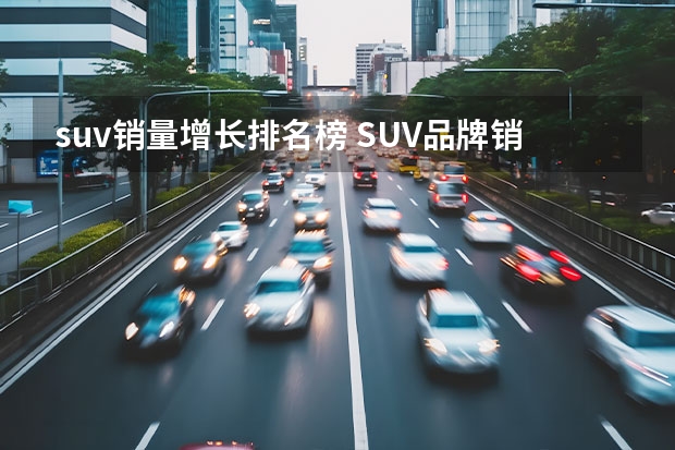 suv销量增长排名榜 SUV品牌销量排名前十名推荐