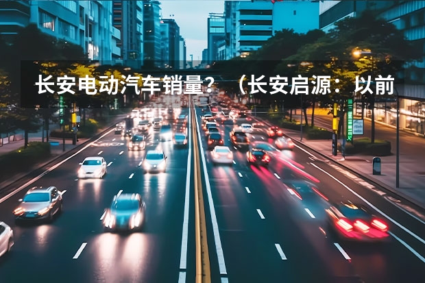 长安电动汽车销量？（长安启源：以前你懂汽车，未来汽车懂你）