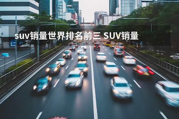 suv销量世界排名前三 SUV销量排行榜前十名