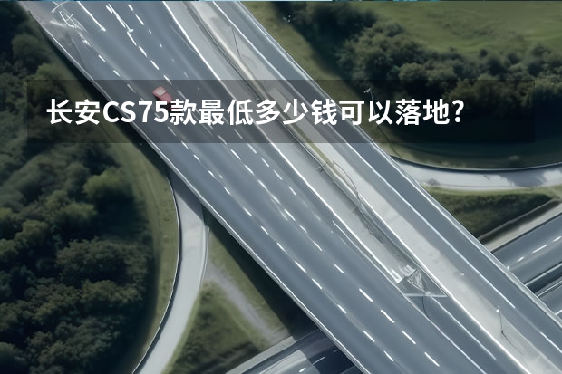 长安CS75款最低多少钱可以落地?