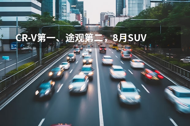 CR-V第一、途观第二，8月SUV销量排行RAV4竟然没上榜？ 盘点SUV市场各级别的销量冠军，纠结买车的你值得参考