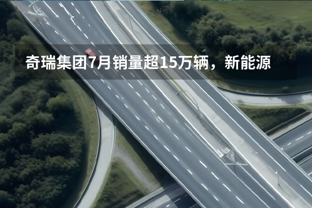 奇瑞集团7月销量超15万辆，新能源汽车拖后腿！ 销量12.5万，奇瑞集团3月销量同比增52.7%