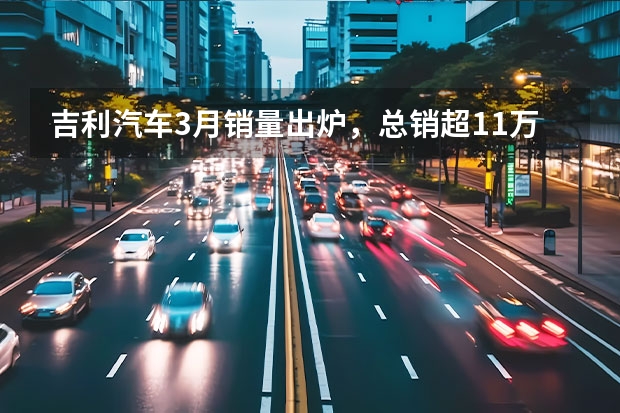 吉利汽车3月销量出炉，总销超11万辆，新能源月销近3万辆 吉利新能源电动汽车价格表