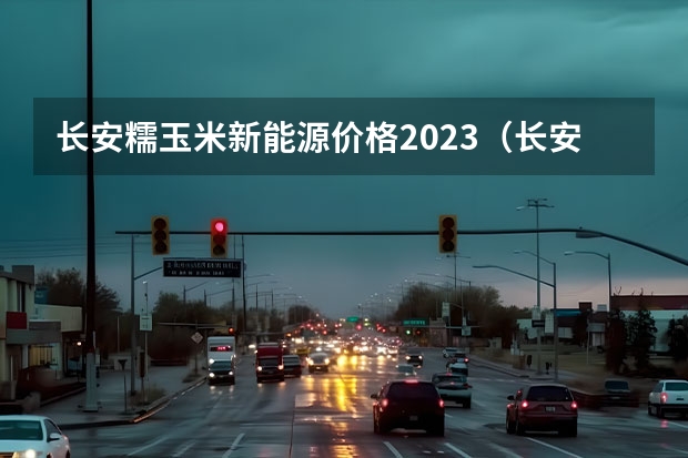 长安糯玉米新能源价格2023（长安逸动好不好）