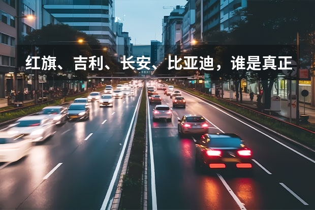 红旗、吉利、长安、比亚迪，谁是真正意义上的国产高端车？为什么？