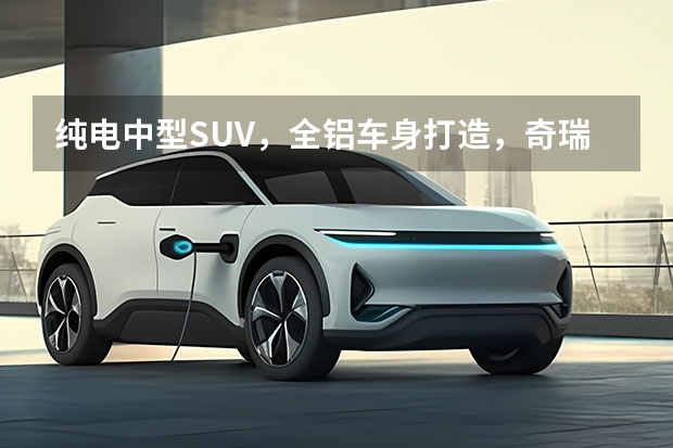 纯电中型SUV，全铝车身打造，奇瑞舒享家仅12.99万起 奇瑞迎来两款新能源车型