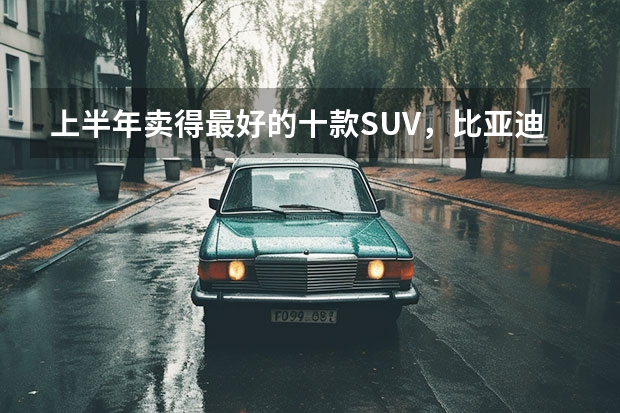 上半年卖得最好的十款SUV，比亚迪占4席，燃油车压力大 6月份汽车销量排行榜(完整版)