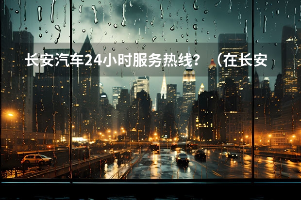 长安汽车24小时服务热线？（在长安新能源汽车官网上了解长安新能源汽车）