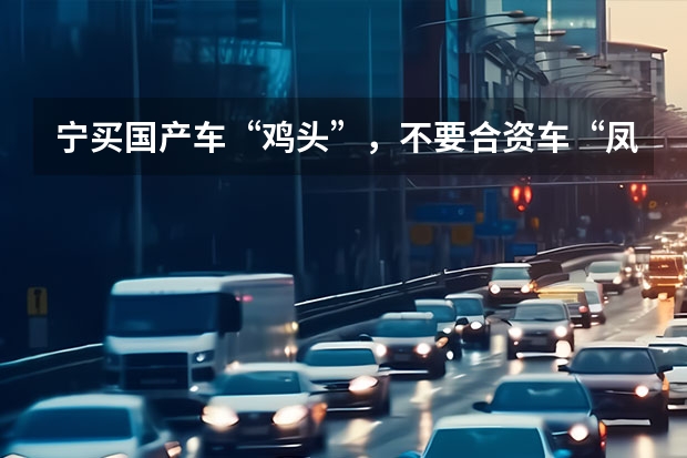 宁买国产车“鸡头”，不要合资车“凤尾” 家用代步汽车，买国产高配不如合资低配好