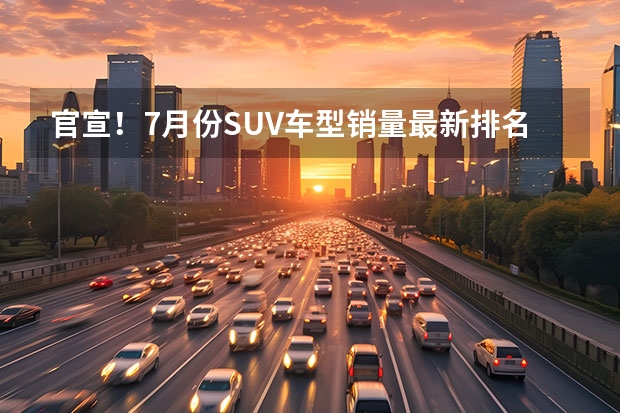 官宣！7月份SUV车型销量最新排名（完整版）出炉——1-241名！ 7月SUV销量深度解析！国产强势合资降价，新能源增幅明显