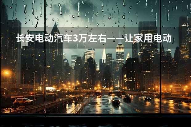 长安电动汽车3万左右——让家用电动车真正实现普及化 长安新能源汽车