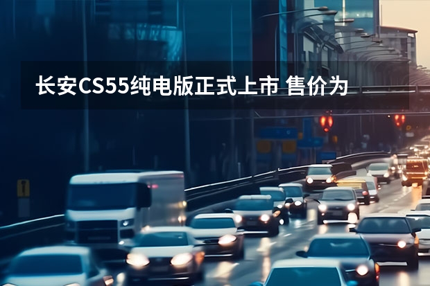 长安CS55纯电版正式上市 售价为15.99万-20.09万元（3万到5万电动汽车）