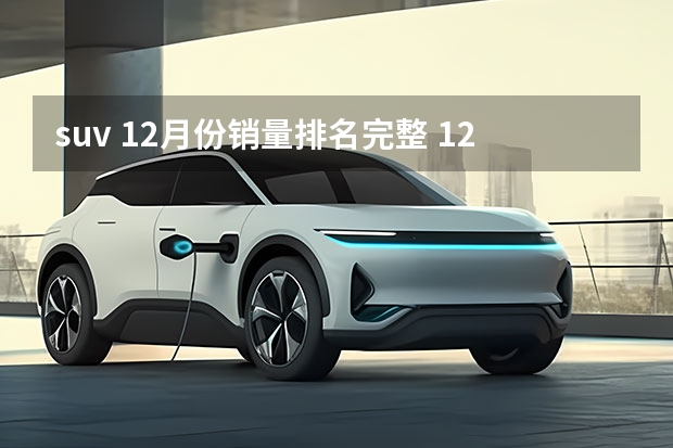 suv 12月份销量排名完整 12月份suv销量排行榜完整版