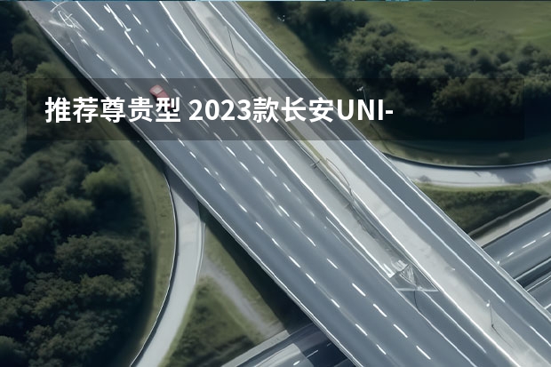 推荐尊贵型 2023款长安UNI-T购车指南（新能源是王道，长安汽车2023年7款重磅新车大搜罗）