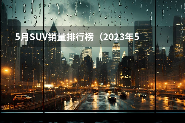 5月SUV销量排行榜（2023年5月SUV销量TOP20：自主“火力全开”）