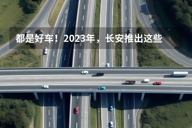 都是好车！2023年，长安推出这些重磅新车！ 长安新款车型上市