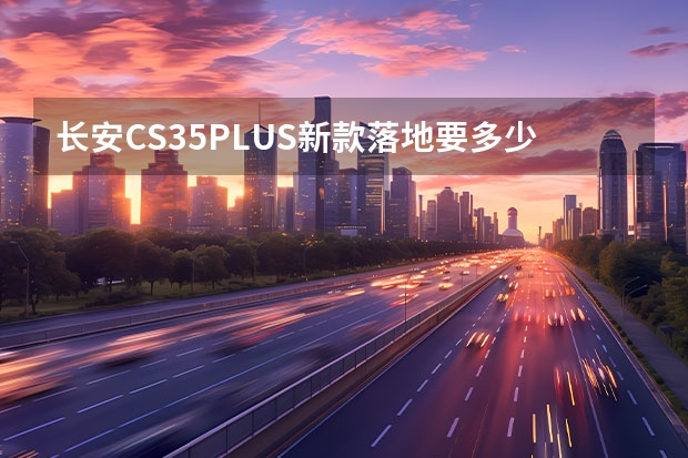 长安CS35PLUS新款落地要多少钱？长安CS35PLUS买车价