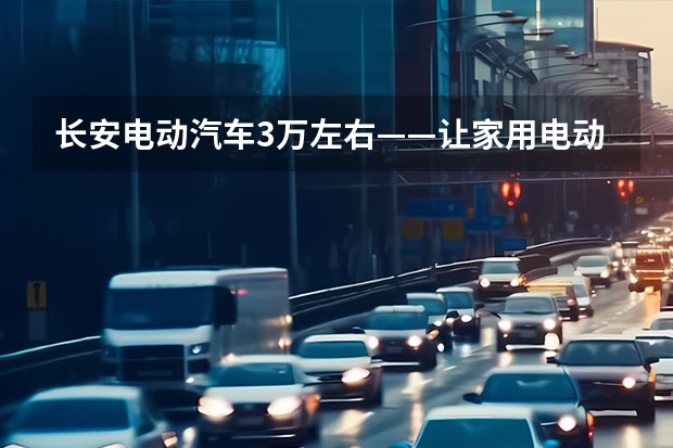 长安电动汽车3万左右——让家用电动车真正实现普及化 长安糯玉米新能源价格2023