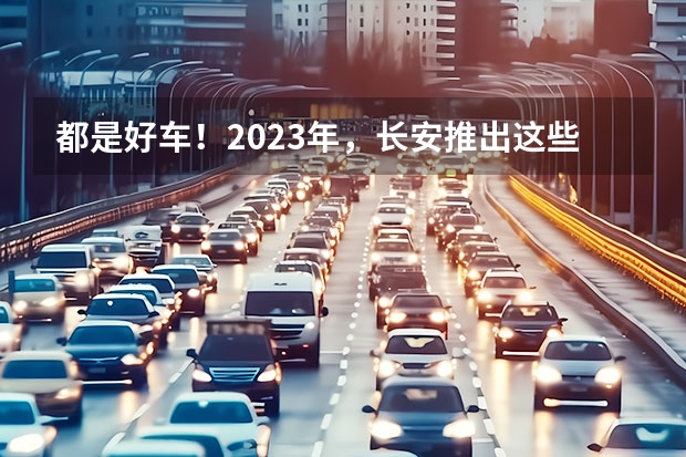 都是好车！2023年，长安推出这些重磅新车！（长安最新款车型2023款）