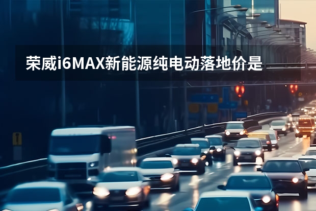 荣威i6MAX新能源纯电动落地价是多少钱？荣威i6MAX新能源成交价