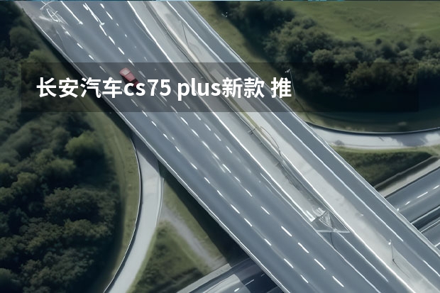 长安汽车cs75 plus新款 推荐1.5T领航 第二代长安CS75 PLUS购车指南