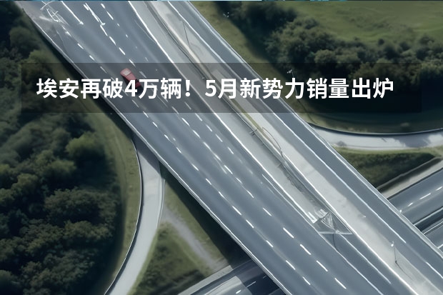 埃安再破4万辆！5月新势力销量出炉 小鹏、蔚来不及理想 中国品牌5月销量出炉，销量集体破10万辆，压力给到合资车