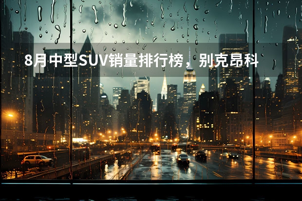 8月中型SUV销量排行榜，别克昂科威第一 8月SUV销量：累计销量超去年同期，多车成倍增长，前三排行有何变化？