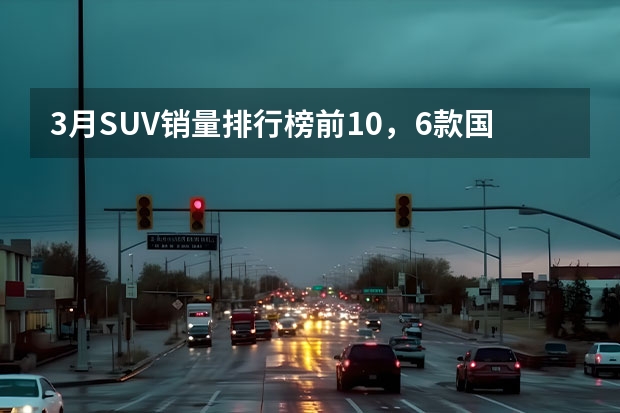 3月SUV销量排行榜前10，6款国产车，2款日系（3月中大型SUV销量榜：阿维塔11上榜，理想L7竟排第一）