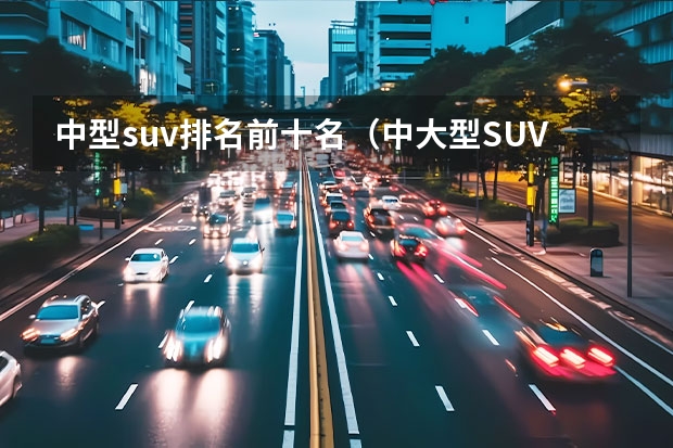 中型suv排名前十名（中大型SUV销量排行榜前十名）