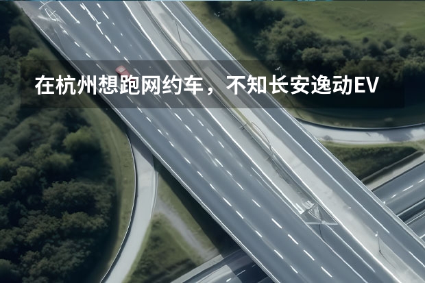 在杭州想跑网约车，不知长安逸动EV460合适不合适跑网约车？ 长安新能源汽车