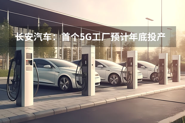 长安汽车：首个5G工厂预计年底投产 构建152个数字化运营场景 国内新能源汽车会怎样发展？