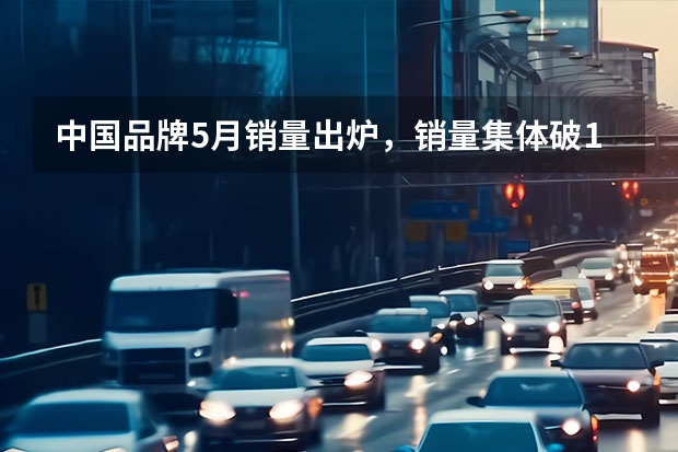 中国品牌5月销量出炉，销量集体破10万辆，压力给到合资车（5月汽车厂商零售销量排名，比亚迪领跑，一汽大众长安前三）