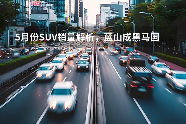 5月份SUV销量解析，蓝山成黑马国产车霸榜，合资稍有回暖 5月合资SUV销量榜：本田CR-V拿第一，汉兰达没上榜？